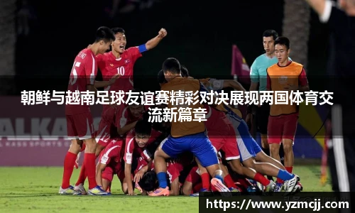朝鲜与越南足球友谊赛精彩对决展现两国体育交流新篇章